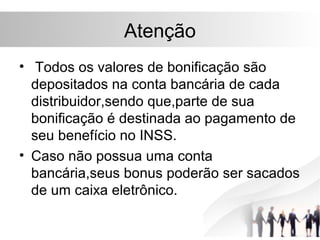 Atenção
• Todos os valores de bonificação são
  depositados na conta bancária de cada
  distribuidor,sendo que,parte de sua
  bonificação é destinada ao pagamento de
  seu benefício no INSS.
• Caso não possua uma conta
  bancária,seus bonus poderão ser sacados
  de um caixa eletrônico.
 