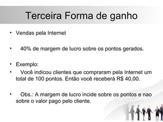 Terceira Forma de ganho
• Vendas pela Internet

•    40% de margem de lucro sobre os pontos gerados.

• Exemplo:
•   Você indicou clientes que compraram pela Internet um
  total de 100 pontos. Então você receberá R$ 40,00.

•     Obs.: A margem de lucro incide sobre os pontos e nao
    sobre o valor pago pelo cliente.
 