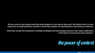 We are curious and always watching what happens in our day-to-day work. We believe that it is very 
important to understand the context in which the problem is inserted before searching for solutions. 
Only then we get the inspiration to design strategies and technology solutions that make a difference 
to the lives of consumers and customers. 
the power of context 
Inspira Tecnologia | presentation @2014 
 