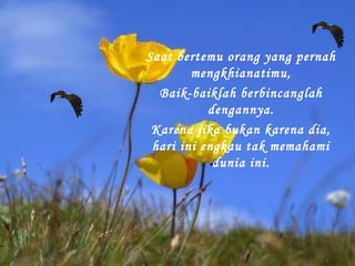 Saat bertemu orang yang pernah
mengkhianatimu,
Baik-baiklah berbincanglah
dengannya.
Karena jika bukan karena dia,
hari ini engkau tak memahami
dunia ini.

 