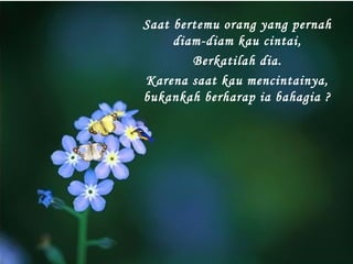 Saat bertemu orang yang pernah
diam-diam kau cintai,
Berkatilah dia.
Karena saat kau mencintainya,
bukankah berharap ia bahagia ?

 