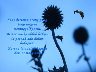 Saat bertemu orang yang
tergesa-gesa
meninggalkanmu,
Berterima-kasihlah bahwa
ia pernah ada dalam
hidupmu.
Karena ia adalah bagian
dari nostalgiamu

 