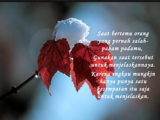 Saat bertemu orang
yang pernah salahpaham padamu,
Gunakan saat tersebut
untuk menjelaskannaya.
Karena engkau mungkin
hanya punya satu
kesempatan itu saja
untuk menjelaskan.

 