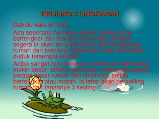 KELILING 3 LINGKARAN
Dahulu kala di Tibet…
Ada seeorang bernama Adiba, setiap kai ia
bertengkar dan marah pada orang, dengan
segera ia akan lari pulang dan lari mengelilingi
rumah dan tanahnya sebanyak 3 kali, kemudian
duduk tersengal-sengal.
Adiba sangat rajin bekerja, rumahnya makin lama
makin besar, tanah makin luas, namun tak pedulu
berapa besar rumah dan tanahnya, setiap
bertengkar atau marah, ia tetap akan berkeliling
rumah dan tanahnya 3 keliling.

 