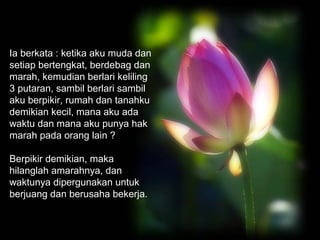 Ia berkata : ketika aku muda dan
setiap bertengkat, berdebag dan
marah, kemudian berlari keliling
3 putaran, sambil berlari sambil
aku berpikir, rumah dan tanahku
demikian kecil, mana aku ada
waktu dan mana aku punya hak
marah pada orang lain ?
Berpikir demikian, maka
hilanglah amarahnya, dan
waktunya dipergunakan untuk
berjuang dan berusaha bekerja.

 