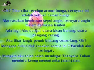 Oh? Tiba-t iba t e r cium ar oma bunga, t e r nyat a ini
adalah se buah t aman bunga.
Aku r asakan he mbusan se poi angin, t e r nyat a angin
malam de mikian le mbut .
Ada lagi! Aku de ngar suar a kicau bur ung, suar a
de ngung cacing.
Aku lihat langit pe nuh bint ang ce me r lang. Oh?
Me ngapa dulu t idak r asakan se mua ini ? Bar ulah aku
t e r ingat ,
Mungkin aku t e lah salah me nduga! Te r nyat a Tuhan
me mint a ke ong me nunt unku j alan-j alan.

 