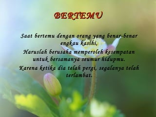 BERTEMU
Saat bertemu dengan orang yang benar-benar
engkau kasihi,
Haruslah berusaha memperoleh kesempatan
untuk bersamanya seumur hidupmu.
Karena ketika dia telah pergi, segalanya telah
terlambat.

 