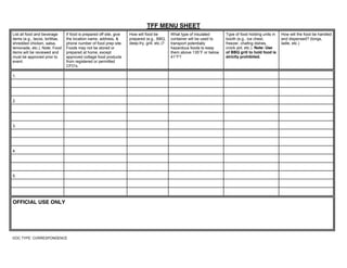 TFF MENU SHEET
List all food and beverage
items (e.g., tacos, tortillas,
shredded chicken, salsa,
lemonade, etc.). Note: Food
items will be reviewed and
must be approved prior to
event.
If food is prepared off site, give
the location name, address, &
phone number of food prep site.
Foods may not be stored or
prepared at home, except
approved cottage food products
from registered or permitted
CFO’s.
How will food be
prepared (e.g., BBQ,
deep-fry, grill, etc.)?
What type of insulated
container will be used to
transport potentially
hazardous foods to keep
them above 135°F or below
41°F?
Type of food holding units in
booth (e.g., ice chest,
freezer, chafing dishes,
crock pot, etc.). Note: Use
of BBQ grill to hold food is
strictly prohibited.
How will the food be handled
and dispensed? (tongs,
ladle, etc.)
1.
2.
3.
4.
5.
OFFICIAL USE ONLY
DOC TYPE: CORRESPONDENCE
Grilled Cheese prepared on-site Grilled Mechanical Fridge NSF Mechanical Fridge Gloves, portion cups
Toast w/ Cream Cheese Same info for all
Toast with apple butter Same info for all
 