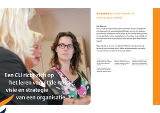 dilemma 4: functioneel of
                                 str ategisch leren?

                                 Het dilemma
                                 Een CU richt zich op het leren vanuit de missie, visie en strategie van
                                 een organisatie. De organisatiedoelstellingen vormen hét uitgangs­
                                 punt voor het vormgeven van het leren. Bij functioneel leren gaat men
                                 uit van specifieke kennis, vaardigheden en houding. In de praktijk zul­
                                 len functioneel leren en strategisch leren meestal door elkaar worden
                                 ingezet.

                                 Maar wat zijn nu de voor­ en nadelen? Wanneer richt je je meer op
                                 de ene of juist de andere vorm? Welke randvoorwaarden zijn nodig
                                 om deze vormen van leren in te kunnen zetten?



                                 Boeken                                                                Internet
                                 Senge, P. (1992). De vijfde        Bergenhenegouwen, G, H.            www.provenmodels/com zoek
                                 discipline. De kunst en praktijk   Tillema & E.A. Mooijman (2002).    op auteurs Chris Argyris en Do­
                                 van de lerende organisatie.        Strategisch opleiden en leren in   nald Schön en vind uitgebreide
                                 Scriptum.                          organisaties. Noordhoff.           uitleg over double loop learning.

                                 Covey, S.R. (2004). De zeven
                                 eigenschappen van effectief
                                 leiderschap. Business Contact.



 Een CU richt zich op
   het leren vanuit de missie,
 visie en strategie
      van een organisatie
24                                                                                                                                         25
 