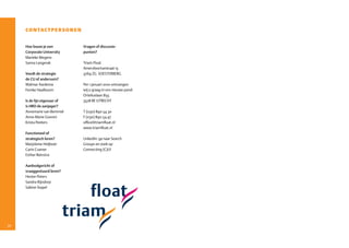 contactpersonen

     Hoe bouw je een          Vragen of discussie-
     Corporate University     punten?
     Marieke Megens
     Sanna Langerak           Triam Float
                              Amersfoortsestraat 15
     Voedt de strategie       3769 ZG SOESTERBERG
     de CU of andersom?
     Walmar Aardema           Per 1 januari 2010 ontvangen
     Femke Haalboom           wij u graag in ons nieuwe pand:
                              Orteliuslaan 855
     Is de lijn eigenaar of   3528 BE UTRECHT
     is HRD de aanjager?
     Annemarie van Bemmel     T (030) 890 54 30
     Anne­Marie Gooren        F (030) 890 54 47
     Krista Peeters           office@triamfloat.nl
                              www.triamfloat.nl
     Functioneel of
     strategisch leren?       LinkedIn: ga naar Search
     Marjoleine Heijboer      Groups en zoek op
     Carin Cramer             Connecting (C)U!
     Esther Reinstra

     Aanbodgericht of
     vraaggestuurd leren?
     Hester Peters
     Sandra Rijndorp
     Sabine Stapel




30
 