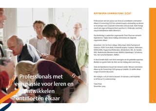 netwerk connecting (c)u!

    Professionals met een passie voor leren en ontwikkelen ontmoetten
    elkaar in Connecting (C)U! Een netwerk waarin uitwisseling van kennis
    en ervaringen over Corporate Universities centraal staat. Ieder brengt
    vanuit een eigen achtergrond best practices in. Onderwijs, overheid,
    zorg en bedrijfsleven delen dilemma’s.

    Op donderdag 17 september organiseerde Triam Float een netwerk­
    bijeenkomst. Tijdens deze middag ontmoetten de volgende
    organisaties elkaar:

    &Samhout, CIZ, Da Vinci College, Delta Lloyd, Delta Psychiatrisch
    Centrum, FEDA, Fortis Bank, FrieslandCampina, Fundeon, Heliomare,
    INHOLLAND, Hogeschool Rotterdam, Windesheim, ING, KC Handel,
    NSO, Nederlandse Wereldomroep, Railinfra Opleidingen, Schuitema,
    Sita, Van Lanschot Bankiers, Welten.

    In deze bundel vindt u een korte weergave van de gedeelde expertise.
    Beelden en quotes halen de sfeer van de middag weer even terug.

    Sinds de bijeenkomst bouwt het netwerk verder. Mensen ontmoeten
    elkaar op de Connecting (C)U!­groep op LinkedIn. Ze stellen elkaar
    vragen of starten discussies.

    We nodigen u uit om mee te bouwen. En wensen u veel inspiratie
    en lef bij uw CU­onderneming!

    Triam Float
    November 2009




4                                                                            5
 