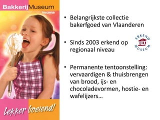 • Belangrijkste collectie 
bakerfgoed van Vlaanderen 
• Sinds 2003 erkend op 
regionaal niveau 
• Permanente tentoonstelling: 
vervaardigen & thuisbrengen 
van brood, ijs- en 
chocoladevormen, hostie- en 
wafelijzers… 
 