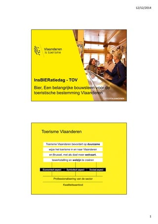 12/12/2014 
1 
InsBIERatiedag - TOV 
Bier, Een belangrijke bouwsteen voor de 
toeristische bestemming Vlaanderen 
Toerisme Vlaanderen 
Toerisme Vlaanderen bevordert op duurzame 
wijze het toerisme in en naar Vlaanderen 
en Brussel, met als doel meer welvaart, 
tewerkstelling en welzijn te creëren 
Professionalisering van de sector 
Kwaliteitsaanbod 
 