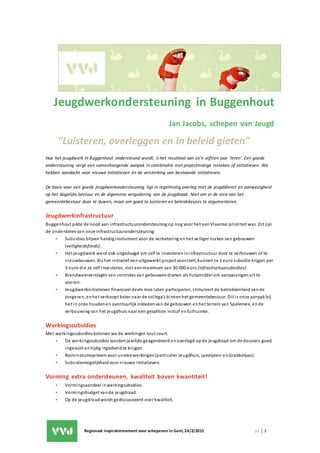 Regionaal inspiratiemoment voor schepenen in Gent, 24/2/2015 p1 | 2
Jeugdwerkondersteuning in Buggenhout
Jan Jacobs, schepen van Jeugd
“Luisteren, overleggen en in beleid gieten”
Hoe het jeugdwerk in Buggenhout ondersteund wordt, is het resultaat van zo’n vijftien jaar ‘leren’. Een goede
ondersteuning vergt een samenhangende aanpak in combinatie met projectmatige insteken of initiatieven. We
hebben aandacht voor nieuwe initiatieven én de versterking van bestaande initiatieven.
De basis voor een goede jeugdwerkondersteuning ligt in regelmatig overleg met de jeugddienst en aanwezigheid
op het dagelijks bestuur en de algemene vergadering van de jeugdraad. Niet om er de visie van het
gemeentebestuur door te duwen, maar om goed te luisteren en beleidskeuzes te argumenteren.
Jeugdwerkinfrastructuur
Buggenhout pikte de nood aan infrastructuurondersteuning op nog voor het eenVlaamse prioriteit was. Dit zijn
de onderdelenvan onze infrastructuurondersteuning:
• Subsidies blijven handiginstrument voor de verbetering en het veiliger maken van gebouwen
(veiligheidsfonds).
• Het jeugdwerk werd ook uitgedaagd om zelf te investerenininfrastructuur door te verbouwen of te
nieuwbouwen. Als het initiatief eenuitgewerkt project voorstelt, kunnen ze 1 euro subsidie krijgen per
3 euro die ze zelf investeren, met eenmaximum van 30.000 euro (infrastructuursubsidies).
• Brandweerverslagen van controles van gebouwendienen als hulpmiddel om aanpassingenuit te
voeren.
• Jeugdwerkinitiatieven financieel deels mee laten participeren, stimuleert de betrokkenheid vande
jongeren, enhet verkoopt beter naar de collega’s binnenhet gemeentebestuur. Dit is onze aanpak bij
het in orde houdenen avontuurlijk inkledenvan de gebouwen enhet terrein van Spelemee, ende
verbouwing van het jeugdhuis naar een gesplitste instuif enfuifruimte.
Werkingssubsidies
Met werkingssubsidies belonen we de werkingen tout court.
• De werkingssubsidies wordenjaarlijks geagendeerd enoverlegd opde jeugdraad om de dossiers goed
ingevuld entijdig ingediendte krijgen.
• Nominatumsysteem voor unieke werkingen(particulier Jeugdhuis, speelplein enGrabbelpas).
• Subsidiemogelijkheid voor nieuwe initiatieven.
Vorming extra ondersteunen, kwaliteit boven kwantiteit!
• Vormingsaandeel inwerkingsubsidies.
• Vormingsbudget vande jeugdraad.
• Op de jeugdraadwordt gediscussieerd over kwaliteit.
 