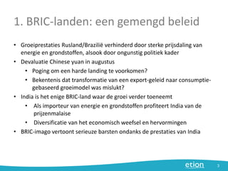 1. BRIC-landen: een gemengd beleid
• Groeiprestaties Rusland/Brazilië verhinderd door sterke prijsdaling van
energie en grondstoffen, alsook door ongunstig politiek kader
• Devaluatie Chinese yuan in augustus
• Poging om een harde landing te voorkomen?
• Bekentenis dat transformatie van een export-geleid naar consumptie-
gebaseerd groeimodel was mislukt?
• India is het enige BRIC-land waar de groei verder toeneemt
• Als importeur van energie en grondstoffen profiteert India van de
prijzenmalaise
• Diversificatie van het economisch weefsel en hervormingen
• BRIC-imago vertoont serieuze barsten ondanks de prestaties van India
3
 