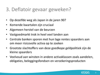 3. Deflatoir gevaar geweken?
• Op dezelfde weg als Japan in de jaren 90?
• Komende kwartalen zijn cruciaal
• Algemeen herstel van de beurzen
• Vastgoedmarkt trok in heel veel landen aan
• Centrale banken sporen met hun lage rentes spaarders aan
om meer risicovolle activa op te zoeken
• Grootste slachtoffers van deze goedkope geldpolitiek zijn de
kleine spaarders
• Veelvoud aan winsten in andere activaklassen zoals aandelen,
obligaties, beleggingsfondsen en verzekeringsproducten
5
 