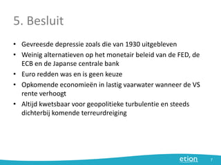 5. Besluit
• Gevreesde depressie zoals die van 1930 uitgebleven
• Weinig alternatieven op het monetair beleid van de FED, de
ECB en de Japanse centrale bank
• Euro redden was en is geen keuze
• Opkomende economieën in lastig vaarwater wanneer de VS
rente verhoogt
• Altijd kwetsbaar voor geopolitieke turbulentie en steeds
dichterbij komende terreurdreiging
7
 