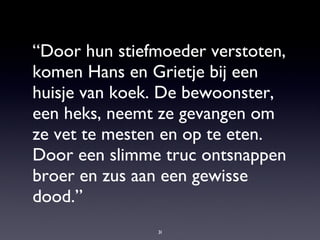 “ Door hun stiefmoeder verstoten, komen Hans en Grietje bij een huisje van koek. De bewoonster, een heks, neemt ze gevangen om ze vet te mesten en op te eten. Door een slimme truc ontsnappen broer en zus aan een gewisse dood.” 