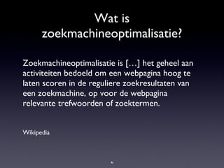 Wat is zoekmachineoptimalisatie? Zoekmachineoptimalisatie is […] het geheel aan activiteiten bedoeld om een webpagina hoog te laten scoren in de reguliere zoekresultaten van een zoekmachine, op voor de webpagina relevante trefwoorden of zoektermen. Wikipedia 