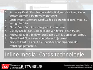1. Summary Card: Standaard-card die titel, eerste alinea, kleine
foto en Auteur + Twitteraccount toont.
2. Large Image Summary Card: Zelfde als standard-card, maar nu
met grote foto.
3. Photo Card: Toont de foto groot in een tweet.
4. Gallery Card: Toont een collectie van foto’s in een tweet.
5. App Card: Toont de downloadpagina van je app in een tweet.
6. Player Card: Toont een videoplayer in je tweet.
7. Product Card: Een card die specifiek voor bijvoorbeeld
webshops gemaakt is.

Inline media: Cards technologie
Couwenbergh
Communiceert

Inspirationsession Kittyhawk 30-01-2014
Herman Couwenbergh @Hermaniak

 