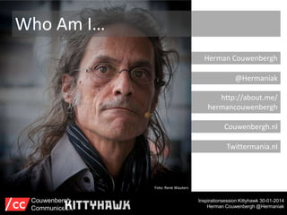 Who Am I…
Herman Couwenbergh
@Hermaniak
http://about.me/
hermancouwenbergh
Couwenbergh.nl
Twittermania.nl

Foto: René Wauters

Couwenbergh
Communiceert

Inspirationsession Kittyhawk 30-01-2014
Herman Couwenbergh @Hermaniak

 