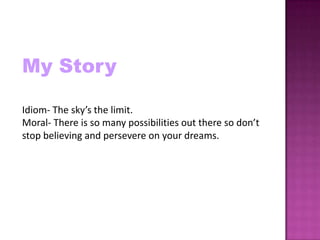 My Story

Idiom- The sky’s the limit.
Moral- There is so many possibilities out there so don’t
stop believing and persevere on your dreams.
 