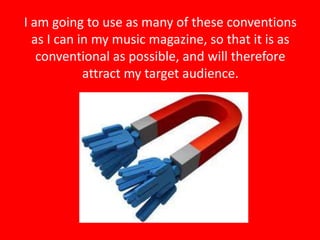 I am going to use as many of these conventions
  as I can in my music magazine, so that it is as
   conventional as possible, and will therefore
            attract my target audience.
 