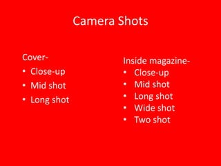 Camera Shots

Cover-                Inside magazine-
• Close-up            • Close-up
• Mid shot            • Mid shot
• Long shot           • Long shot
                      • Wide shot
                      • Two shot
 