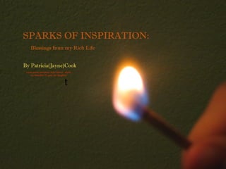 SPARKS OF INSPIRATION:
    Blessings from my Rich Life


By Patricia(Jayne)Cook
 cover photo borrowed from Raven Jayne
    my beautiful 15 year old daughter


                                t
 