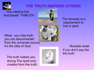 THE TRUTH INSPIRES OTHERS
  You need to live
And breath “THRUTH”
                               The honesty is a
                               requirement to
                               live in spirit


When you hide truth
you are disconnected
from the universal source,
it’s the idea of God.                Muscles weak
                               if you don’t say the
                               the truth.
 The truth makes you
 strong.The spirit only
 creates from the truth.
 