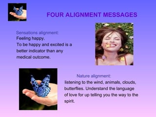 FOUR ALIGNMENT MESSAGES

Sensations alignment:
Feeling happy.
To be happy and excited is a
better indicator than any
medical outcome.



                                Nature alignment:
                        listening to the wind, animals, clouds,
                        butterflies. Understand the language
                        of love for up telling you the way to the
                        spirit.
 