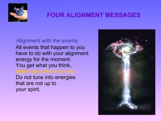 FOUR ALIGNMENT MESSAGES



Alignment with the events:
All events that happen to you
have to do with your alignment
energy for the moment.
You get what you think,
either you like it or not.
Do not tune into energies
that are not up to
your spirit.
 