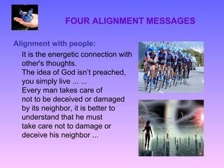 FOUR ALIGNMENT MESSAGES

Alignment with people:
  It is the energetic connection with
  other's thoughts.
  The idea of God isn’t preached,
  you simply live ... ...
  Every man takes care of
  not to be deceived or damaged
  by its neighbor, it is better to
  understand that he must
  take care not to damage or
  deceive his neighbor ...
 