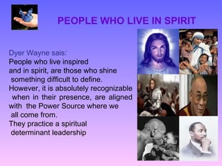PEOPLE WHO LIVE IN SPIRIT


Dyer Wayne sais:
People who live inspired
and in spirit, are those who shine
 something difficult to define.
However, it is absolutely recognizable
 when in their presence, are aligned
with the Power Source where we
 all come from.
They practice a spiritual
 determinant leadership
 