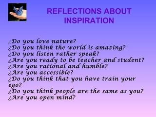 REFLECTIONS ABOUT
              INSPIRATION

¿Do you love nature?
¿Do you think the world is amazing?
¿Do you listen rather speak?
¿Are you ready to be teacher and student?
¿Are you rational and humble?
¿Are you accessible?
¿Do you think that you have train your
ego?
¿Do you think people are the same as you?
¿Are you open mind?
 