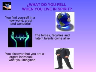 ¿WHAT DO YOU FELL
            WHEN YOU LIVE IN SPIRIT?

You find yourself in a
  new world, great
   and wonderful


                     The forces, faculties and
                     latent talents come alive



You discover that you are a
  largest individual
  what you imagined
 