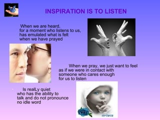 INSPIRATION IS TO LISTEN

      When we are heard,
     for a moment who listens to us,
     has emulated what is felt
     when we have prayed




                              When we pray, we just want to feel
                        as if we were in contact with
                        someone who cares enough
                        for us to listen

•      Is realLy quiet
    who has the ability to
    talk and do not pronounce
    no idle word
 