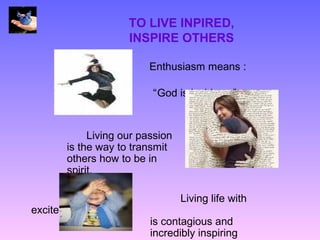 TO LIVE INPIRED,
                   INSPIRE OTHERS

                        Enthusiasm means :

                        “God is inside us”


           Living our passion
      is the way to transmit
      others how to be in
      spirit.

                                Living life with
excitement
                        is contagious and
                        incredibly inspiring
 
