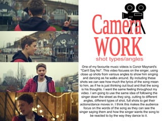One of my favourite music videos is Conor Maynard's
 "Can't Say No". This video focuses on the singer, using
 close up shots from various angles to show him singing
   and dancing as he walks around. By including these
shots we can see how much the lyrics of the song mean
to him, as if he is just thinking out loud and that the song
  is his thoughts. I want the same feeling throughout my
 video. I am going to use the same idea of following the
  singer down the street as they sing, cutting to different
    angles, different types of shot, full shots to get their
actions/dance moves in. I think this makes the audience
    focus on the words of the song as they can see the
singer saying them and how the singer wants the song to
          be reacted to by the way they dance to it.
 