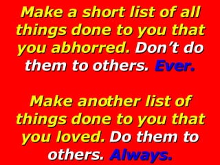 Make a short list of all things done to you that you abhorred.  Don’t do them to others.  Ever. Make another list of thing...
