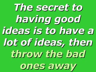 The secret to having good ideas is to have a lot of ideas, then  throw the bad ones away 