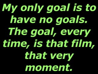 My only goal is to have no goals. The goal, every time, is that film, that very moment. 