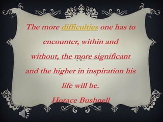 The more difficulties one has to
     encounter, within and
 without, the more significant
and the higher in inspiration his
          life will be.
       Horace Bushnell
 