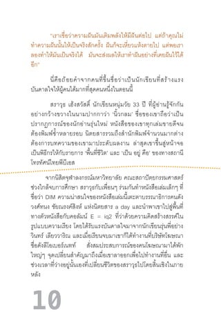 10
“เราเชื่อว่าความฝันมันเติมพลังให้มีฝันต่อไป   แต่ถ้าคุณไม่
ท�ำความฝันนั้นให้เป็นจริงสักครั้ง ฝันก็จะเหี่ยวแห้งตายไป แต่พอเรา
ลองท�ำให้มันเป็นจริงได้ มันจะส่งผลให้เราท�ำฝันอย่างที่เคยฝันไว้ได้
อีก”
นี่คือถ้อยค�ำจากคนที่ขึ้นชื่อว่าเป็นนักเขียนที่สร้างแรง
บันดาลใจให้ผู้คนได้มากที่สุดคนหนึ่งในตอนนี้
	 สราวุธ  เฮ้งสวัสดิ์  นักเขียนหนุ่มวัย  33  ปี  ที่ผู้อ่านรู้จักกัน
อย่างกว้างขวางในนามปากกาว่า  ‘นิ้วกลม’  ชื่อของเขาถือว่าเป็น
ปรากฏการณ์ของนักอ่านรุ่นใหม่  หนังสือของเขาทุกเล่มขายดีจน
ต้องพิมพ์ซ�้ำหลายรอบ  นิตยสารรวมถึงส�ำนักพิมพ์จ�ำนวนมากต่าง
ต้องการบทความของเขามาประดับผลงาน   ล่าสุดเขาขึ้นสู่หน้าจอ
เป็นพิธีกรให้กับรายการ ‘พื้นที่ชีวิต’ และ ‘เป็น อยู่ คือ’ ของทางสถานี
โทรทัศน์ไทยพีบีเอส
              จากนิสิตจุฬาลงกรณ์มหาวิทยาลัย  คณะสถาปัตยกรรมศาสตร์
ช่วงใกล้จบการศึกษา  สราวุธกับเพื่อนๆ ร่วมกันท�ำหนังสือเล่มเล็กๆ ที่
ชื่อว่า DIM ความน่าสนใจของหนังสือเล่มนี้เตะตาบรรณาธิการคนดัง
วงศ์ทนง ชัยณรงค์สิงห์ แห่งนิตยสาร a day และน�ำพาเขาไปสู่พื้นที่
ทางตัวหนังสือกับคอลัมน์ E = iq2 ที่ว่าด้วยความคิดสร้างสรรค์ใน
รูปแบบความเรียง  โดยได้รับแรงบันดาลใจมาจากนักเขียนรุ่นพี่อย่าง
วินทร์ เลียววาริณ และเมื่อเรียนจบมาเขาก็ได้ท�ำงานที่บริษัทโฆษณา
ชื่อดังลีโอเบอร์เนทท์ สั่งสมประสบการณ์ของคนโฆษณามาได้พัก
ใหญ่ๆ จุดเปลี่ยนส�ำคัญมาถึงเมื่อเขาลาออกเพื่อไปท�ำงานที่อื่น และ
ช่วงเวลาที่ว่างอยู่นั้นเองที่เปลี่ยนชีวิตของสราวุธไปโดยสิ้นเชิงในภาย
หลัง	
 
