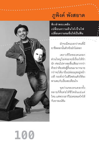 100
ภูพิงค์ พังสอาด
	 มักจะมีคนบอกว่าคนที่มี
อาชีพตลกนั้นตัวจริงมักไม่ตลก
	 เพราะชีวิตของคนตลก
ส่วนใหญ่ไม่ค่อยจะมีเรื่องให้ข�ำ
นัก  ค่อนไปทางขมขื่นเสียมากกว่า
ด้วยว่าต้องต่อสู้ดิ้นรนมามากมาย
กว่าจะได้มายืนปล่อยมุขอยู่หน้า
เวที  กระทั่งว่าในชีวิตส่วนตัวก็ต้อง
พานพบกับเรื่องสะเทือนใจ
	 จุดร่วมของคนตลกทั้ง
หลายก็คือต่อให้ชีวิตมันแย่แค่
ไหน แต่พวกเขาก็ไม่เคยหมดใจให้
กับอารมณ์ขัน
	 พิง ล�ำพระเพลิง :
เปลี่ยนความฝันให้เป็นไฟ
เปลี่ยนความขมขื่นให้เป็นฟืน
 
