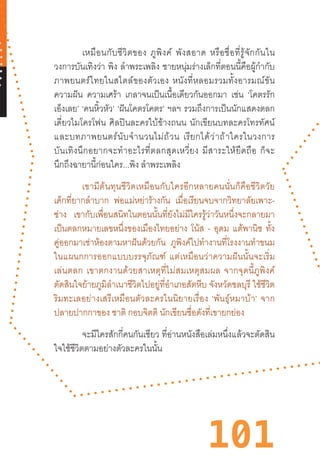 101
เหมือนกับชีวิตของ  ภูพิงค์  พังสอาด  หรือชื่อที่รู้จักกันใน
วงการบันเทิงว่า พิง ล�ำพระเพลิง ชายหนุ่มร่างเล็กที่ตอนนี้คือผู้ก�ำกับ
ภาพยนตร์ไทยในสไตล์ของตัวเอง  หนังที่หลอมรวมทั้งอารมณ์ขัน
ความฝัน ความเศร้า เกลาจนเป็นเนื้อเดียวกันออกมา เช่น ‘โคตรรัก
เอ็งเลย’ ‘คนหิ้วหัว’ ‘ฝันโคตรโคตร’ ฯลฯ รวมถึงการเป็นนักแสดงตลก
เดี่ยวไมโครโฟน  ศิลปินละครใบ้ข้างถนน  นักเขียนบทละครโทรทัศน์
และบทภาพยนตร์นับจ�ำนวนไม่ถ้วน  เรียกได้ว่าถ้าใครในวงการ
บันเทิงนึกอยากจะท�ำอะไรที่ตลกสุดเหวี่ยง  มีสาระให้ยึดถือ  ก็จะ
นึกถึงฉายานี้ก่อนใคร...พิง ล�ำพระเพลิง
เขามีต้นทุนชีวิตเหมือนกับใครอีกหลายคนนั่นก็คือชีวิตวัย
เด็กที่ยากล�ำบาก พ่อแม่หย่าร้างกัน เมื่อเรียนจบจากวิทยาลัยเพาะ-
ช่าง เขากับเพื่อนสนิทในตอนนั้นที่ยังไม่มีใครรู้ว่าวันหนึ่งจะกลายมา
เป็นตลกหมายเลขหนึ่งของเมืองไทยอย่าง โน้ส - อุดม แต้พานิช ทั้ง
คู่ออกมาเช่าห้องตามหาฝันด้วยกัน ภูพิงค์ไปท�ำงานที่โรงงานท�ำขนม
ในแผนกการออกแบบบรรจุภัณฑ์  แต่เหมือนว่าความฝันนั้นจะเริ่ม
เล่นตลก  เขาตกงานด้วยสาเหตุที่ไม่สมเหตุสมผล  จากจุดนี้ภูพิงค์
ตัดสินใจย้ายภูมิล�ำเนาชีวิตไปอยู่ที่อ�ำเภอสัตหีบ จังหวัดชลบุรี ใช้ชีวิต
ริมทะเลอย่างเสรีเหมือนตัวละครในนิยายเรื่อง  ‘พันธุ์หมาบ้า’  จาก
ปลายปากกาของ ชาติ กอบจิตติ นักเขียนชื่อดังที่เขายกย่อง
	 จะมีใครสักกี่คนกันเชียว ที่อ่านหนังสือเล่มหนึ่งแล้วจะตัดสิน
ใจใช้ชีวิตตามอย่างตัวละครในนั้น
 