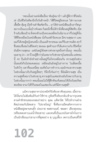 102
“ตอนนั้นอ่านหนังสือเรื่อง ‘พันธุ์หมาบ้า’ แล้วรู้สึกว่าชีวิตมัน
เท่ เป็นชีวิตไม่ต้องนึกถึงวันข้างหน้า ใช้ชีวิตอยู่ริมทะเล ใส่กางเกงเล
เสื้อยืด ตุ้มหู เปิดร้านท�ำซิลค์สกรีน... เราได้อ่านหนังสือแล้วเราก็สนุก
อยากเป็นแบบนั้นบ้างจังเลย ก็เลยนึกขึ้นได้ว่ามีเพื่อนอยู่ที่สัตหีบ เปิด
ร้านรับเขียนป้ายฝั่งตรงข้ามเป็นทะเลเหมือนในนิยายเราก็ไปอยู่ที่นั่น
ใช้ชีวิตเหมือนในหนังสือเลย นั่งกินเหล้าริมทะเล มีความสุขมาก และ
ผมก็ได้เจอผู้หญิงคนหนึ่ง เป็นแม่ค้าขายขนม ผมก็จีบเขาจนติด เขาก็
ชื่นชอบชื่นชมในชีวิตเท่ๆ ของผม สุดท้ายเราก็ได้แต่งงานกัน ชีวิตที่เท่
มันมีความสุขนะ แต่มันอยู่ได้เฉพาะช่วงอายุหนึ่งเท่านั้นนะ ตอนนั้น
ผมอายุ23–24ปีผมรู้สึกว่ามันเหมาะกับช่วงอายุในตอนนั้นแต่ตอน
นี้ 40 ปีแล้วถ้ายังท�ำอย่างนั้นอยู่ก็ไม่ไหวเหมือนกัน ความสุขในช่วง
นั้นผมยังกินไม่หมดเลยนะ เหมือนมันยังอยู่ในร่างกาย ในเลือดเนื้อ
ในหัวใจ เวลาที่ผมเหนื่อย ผมท้อในการท�ำงาน ผมมักจะเอาความสุข
ในช่วงนั้นมาเก็บกินอยู่เรื่อยๆ ก็นึกถึงวันเก่าๆ ที่มันมีความสุข เป็น
ความสุขที่เหมาะในช่วงอายุ ความสุขในแต่ละช่วงมันก็เหมาะกับอายุ
ในช่วงนั้นมากกว่า ตอนนั้นผมไม่ได้รู้สึกท้อแท้เลยนะได้เงินวันละร้อย
สองร้อย หามาได้ก็กินหมดในแต่ละวัน แต่ก็มีความสุขดี”
แม้ความสุขราคาประหยัดก็ยังต้องอาศัยทุนรอน  เมื่อราย-
ได้เริ่มจะไม่สัมพันธ์กับค่าใช้จ่าย  ภูพิงค์จึงต้องกลับเข้ามากรุงเทพ
ตามค�ำชักชวนของเกลอเก่าอย่าง อุดม แต้พานิช ให้ไปท�ำงานฝ่าย
ศิลปกรรมกับนิตยสาร “ไปยาลใหญ่” ซึ่งทีมงานมีคนดังจากวงการ
หนังสืออยู่หลายคนทั้ง ประภาส ชลศรานนท์, ชลลดา เตียวสุวรรณ
(หรือเพลงดาบแม่น�้ำร้อยสาย)  และคนที่เป็นแรงบันดาลใจในการ
เป็นนักเขียนแก่เขามากที่สุดอย่าง  ศุ  บุญเลี้ยง  เพราะเป็นคนที่ให้
 
