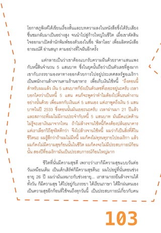 103
โอกาสภูพิงค์ได้เขียนเรื่องสั้นและบทความลงในหนังสือซึ่งได้รับเสียง
ชื่นชมกลับมาเป็นอย่างสูง จนน�ำไปสู่ก้าวใหญ่ในชีวิต เมื่อเขาตัดสิน
ใจออกมาเปิดส�ำนักพิมพ์ของตัวเองในชื่อ ‘พิลาไลย’ เพื่อผลิตหนังสือ
อารมณ์ดี อ่านสนุก ตามอย่างที่ใจฝันอีกครั้ง
แต่กลายเป็นว่าเขาต้องแบกรับความฝันด้วยราคาแสนแพง
กับหนี้สินจ�ำนวน 5 แสนบาท ซึ่งในยุคนั้นถือว่าเป็นตัวเลขที่สูงมาก
เขากับภรรยามองหาทางออกด้วยการไปอยู่ประเทศสหรัฐอเมริกา
เป็นพนักงานล้างจานตามร้านอาหาร เพื่อเก็บเงินใช้หนี้ “ถึงตอนนี้
ส�ำหรับผมแล้ว เงิน 5 แสนบาทก็ยังเป็นตัวเลขที่เยอะอยู่นะครับ เวลา
บอกใครว่าเป็นหนี้ 5 แสน คนก็จะพูดว่าท�ำไมต้องไปดิ้นรนท�ำงาน
อย่างนั้นด้วย เพื่อแลกกับเงินแค่ 5 แสนเอง แต่เราพูดถึงเงิน 5 แสน
บาทในปี 2533 ซึ่งตอนนั้นมันเยอะนะครับ เวลาผ่านมา 21 ปีแล้ว
และสภาวะที่ผมไม่มีงานประจ�ำกับหนี้ 5 แสนบาท มันมืดแปดด้าน
ไม่รู้จะเอาเงินมาจากไหน ถ้าไม่ล้างจานใช้หนี้ก็คงต้องปล้นธนาคาร
แต่เราเลือกวิถีสุจริตดีกว่า จึงไปล้างจานใช้หนี้ ผมว่าก็เป็นสิ่งที่ดีใน
ชีวิตนะ ผมรู้สึกว่าถ้าผมไม่มีหนี้ ผมก็คงไม่ทุรนทุรายไปอเมริกา แล้ว
ผมก็คงไม่มีความสุขก้อนนั้นในชีวิต ผมก็คงจะไม่มีประสบการณ์ก้อน
นั้น สองปีที่อเมริกามันเป็นประสบการณ์ก้อนใหญ่มาก
“ชีวิตที่นั่นมีความสุขดี  เพราะว่าเราก็มีความสุขแบบวันต่อ
วันเหมือนเดิม เป็นเด็กเสิร์ฟก็มีความสุขดีนะ ผมไปอยู่ที่นั่นตอนช่วง
อายุ 26 ปี ผมว่ามันเหมาะกับช่วงอายุ... เราสามารถยืนล้างจานได้
ทั้งวัน ก็มีความสุข ได้ไปอยู่กับภรรยา ได้เรียนภาษา ได้ฝึกฝนตนเอง
เป็นความสุขอีกก้อนที่ใช้จนถึงทุกวันนี้ เป็นประสบการณ์เกี่ยวกับคน
 