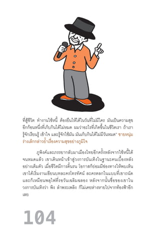 104
ที่สู้ชีวิต ท�ำงานใช้หนี้ ต้องยืนให้ได้ในวันที่ไม่มีใคร มันเป็นความสุข
อีกก้อนหนึ่งที่เก็บกินได้ไม่หมด ผมว่าอะไรที่เกิดขึ้นในชีวิตเรา ถ้าเรา
รู้จักเรียนรู้ เข้าใจ และรู้จักใช้มัน มันเก็บกินได้ไม่มีวันหมด” ชายหนุ่ม
ร่างเล็กกล่าวย�้ำเรื่องความสุขอย่างภูมิใจ
ภูพิงค์และภรรยากลับมาเมืองไทยอีกครั้งหลังจากใช้หนี้ได้
จนหมดแล้ว  เขาเดินหน้าเข้าสู่วงการบันเทิงในฐานะคนเบื้องหลัง
อย่างเต็มตัว  เมื่อชีวิตมีการดิ้นรน  โอกาสก็ย่อมมีช่องทางให้พบเห็น
เขาได้เริ่มงานเขียนบทละครโทรทัศน์  ละครตลกในแบบที่เขาถนัด
และก็เหมือนพลุไฟที่รอวันเฉลิมฉลอง  หลังจากนั้นชื่อของเขาใน
วงการบันเทิงว่า พิง ล�ำพระเพลิง ก็ไม่เคยห่างหายไปจากท้องฟ้าอีก
เลย
 