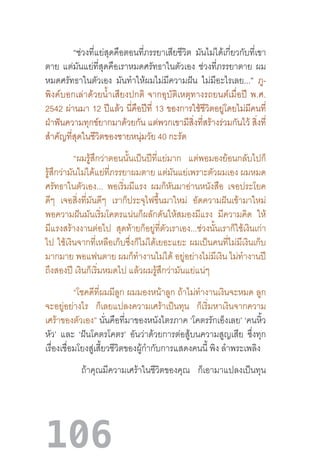 106
	 “ช่วงที่แย่สุดคือตอนที่ภรรยาเสียชีวิต มันไม่ได้เกี่ยวกับที่เขา
ตาย แต่มันแย่ที่สุดคือเราหมดศรัทธาในตัวเอง ช่วงที่ภรรยาตาย ผม
หมดศรัทธาในตัวเอง มันท�ำให้ผมไม่มีความฝัน ไม่มีอะไรเลย...” ภู-
พิงค์บอกเล่าด้วยน�้ำเสียงปกติ  จากอุบัติเหตุทางรถยนต์เมื่อปี  พ.ศ.
2542 ผ่านมา 12 ปีแล้ว นี่คือปีที่ 13 ของการใช้ชีวิตอยู่โดยไม่มีคนที่
ฝ่าฟันความทุกข์ยากมาด้วยกัน แต่พวกเขามีสิ่งที่สร้างร่วมกันไว้ สิ่งที่
ส�ำคัญที่สุดในชีวิตของชายหนุ่มวัย 40 กะรัต
“ผมรู้สึกว่าตอนนั้นเป็นปีที่แย่มาก แต่พอมองย้อนกลับไปก็
รู้สึกว่ามันไม่ได้แย่ที่ภรรยาผมตาย แต่มันแย่เพราะตัวผมเอง ผมหมด
ศรัทธาในตัวเอง... พอเริ่มมีแรง ผมก็หันมาอ่านหนังสือ เจอประโยค
ดีๆ เจอสิ่งที่มันดีๆ เราก็ประจุไฟขึ้นมาใหม่ อัดความฝันเข้ามาใหม่
พอความฝันมันเริ่มโคตรแน่นก็ผลักดันให้สมองมีแรง มีความคิด ให้
มีแรงสร้างงานต่อไป สุดท้ายก็อยู่ที่ตัวเราเอง...ช่วงนั้นเราก็ใช้เงินเก่า
ไป ใช้เงินจากที่เหลือเก็บซึ่งก็ไม่ได้เยอะแยะ ผมเป็นคนที่ไม่มีเงินเก็บ
มากมาย พอแฟนตาย ผมก็ท�ำงานไม่ได้ อยู่อย่างไม่มีเงิน ไม่ท�ำงานปี
ถึงสองปี เงินก็เริ่มหมดไป แล้วผมรู้สึกว่ามันแย่แน่ๆ
“โชคดีที่ผมมีลูก ผมมองหน้าลูก ถ้าไม่ท�ำงานเงินจะหมด ลูก
จะอยู่อย่างไร ก็เลยแปลงความเศร้าเป็นทุน ก็เริ่มหาเงินจากความ
เศร้าของตัวเอง” นั่นคือที่มาของหนังไตรภาค ‘โคตรรักเอ็งเลย’ ‘คนหิ้ว
หัว’ และ ‘ฝันโคตรโคตร’ อันว่าด้วยการต่อสู้บนความสูญเสีย ซึ่งทุก
เรื่องเชื่อมโยงสู่เสี้ยวชีวิตของผู้ก�ำกับการแสดงคนนี้ พิง ล�ำพระเพลิง
ถ้าคุณมีความเศร้าในชีวิตของคุณ ก็เอามาแปลงเป็นทุน
 